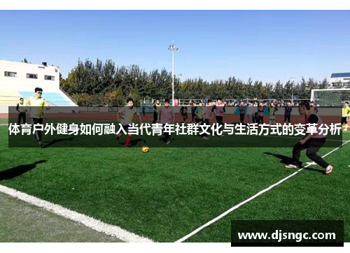 体育户外健身如何融入当代青年社群文化与生活方式的变革分析
